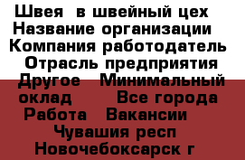 Швея. в швейный цех › Название организации ­ Компания-работодатель › Отрасль предприятия ­ Другое › Минимальный оклад ­ 1 - Все города Работа » Вакансии   . Чувашия респ.,Новочебоксарск г.